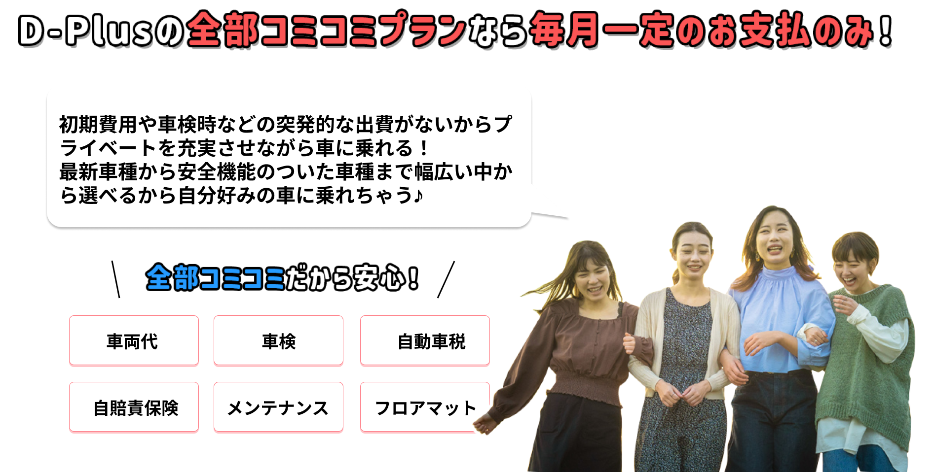 D-Plusなら車両代、車検、自動車税、自賠責保険、メンテナンス、フロアマットなどが全部コミコミだから安心です！