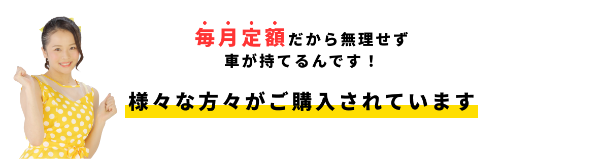 毎月定額だから無理せず車が持てるんです！ 様々な方々がご購入されています