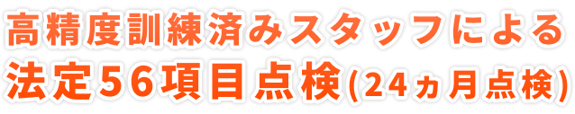 高精度訓練済みスタッフによる</span>法定56項目点検(24ヵ月点検)