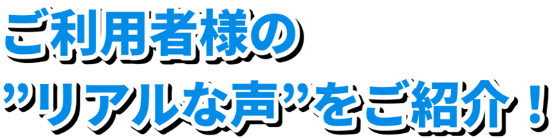 ご利用者様のリアルな声をご紹介！